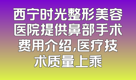 西宁时光整形美容医院提供鼻部手术费用介绍，医疗技术质量上乘