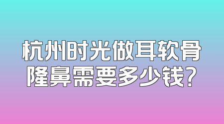 杭州时光做耳软骨隆鼻需要多少钱？