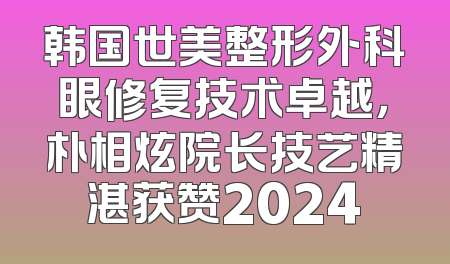 韩国世美整形外科眼修复技术卓越，朴相炫院长技艺精湛获赞2024