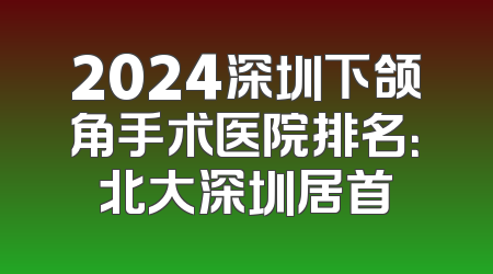 2024深圳下颌角手术医院排名：北大深圳居首