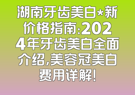 湖南牙齿美白*新价格指南：2024年牙齿美白全面介绍，美容冠美白费用详解！