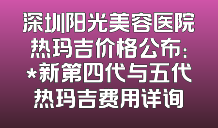 深圳阳光美容医院热玛吉价格公布：*新第四代与五代热玛吉费用详询