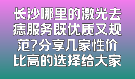 长沙哪里的激光去痣服务既优质又规范？分享几家性价比高的选择给大家