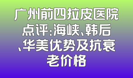 广州前四拉皮医院点评：海峡、韩后、华美优势及抗衰老价格