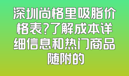 深圳尚格里吸脂价格表？了解成本详细信息和热门商品 随附的