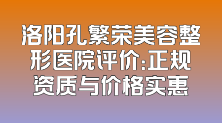 洛阳孔繁荣美容整形医院评价：正规资质与价格实惠
