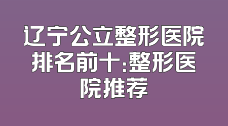 辽宁公立整形医院排名前十：整形医院推荐
