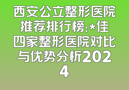 西安公立整形医院推荐排行榜：*佳四家整形医院对比与优势分析2024
