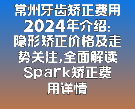 常州牙齿矫正费用2024年介绍：隐形矫正价格及走势关注，全面解读Spark矫正费用详情