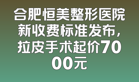 合肥恒美整形医院新收费标准发布，拉皮手术起价7000元