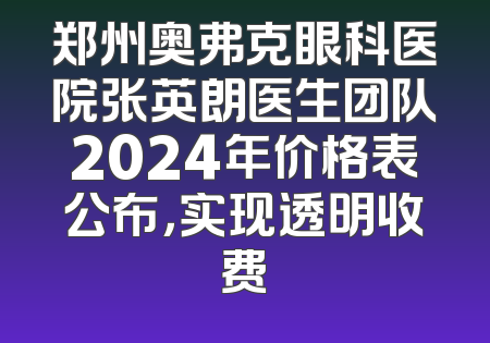 郑州奥弗克眼科医院张英朗医生团队2024年价格表公布，实现透明收费