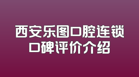 西安乐图口腔连锁口碑评价介绍