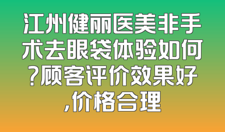 江州健丽医美非手术去眼袋体验如何？顾客评价效果好，价格合理