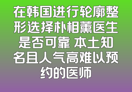 在韩国进行轮廓整形选择朴相薰医生是否可靠 本土知名且人气高难以预约的医师