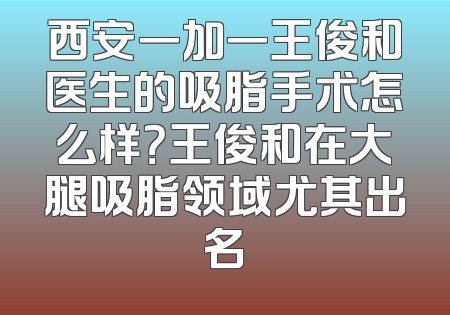 西安一加一王俊和医生的吸脂手术怎么样？王俊和在大腿吸脂领域尤其出名