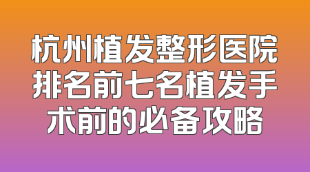杭州植发整形医院排名前七名植发手术前的必备攻略