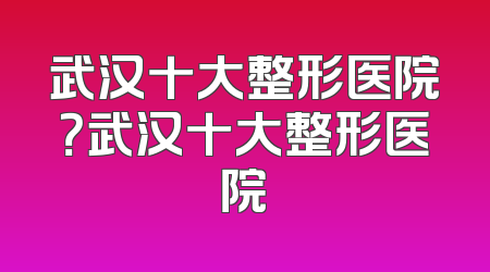 武汉十大整形医院？武汉十大整形医院