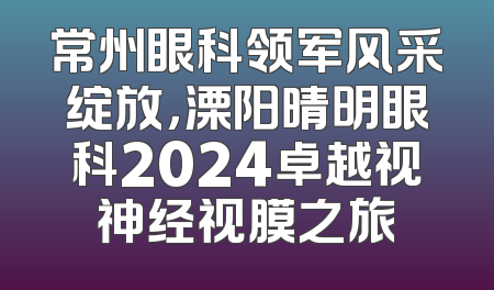 常州眼科领军风采绽放，溧阳晴明眼科2024卓越视神经视膜之旅