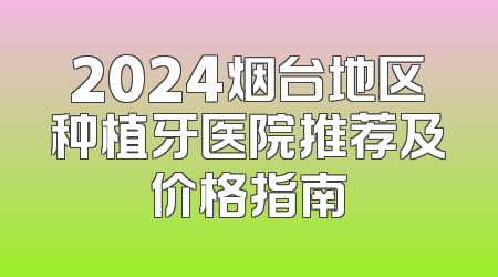 2024烟台地区种植牙医院推荐及价格指南