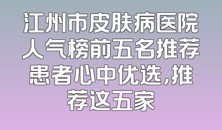 江州市皮肤病医院人气榜前五名推荐患者心中优选，推荐这五家