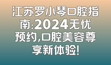 江苏罗小琴口腔指南：2024无忧预约，口腔美容尊享新体验！