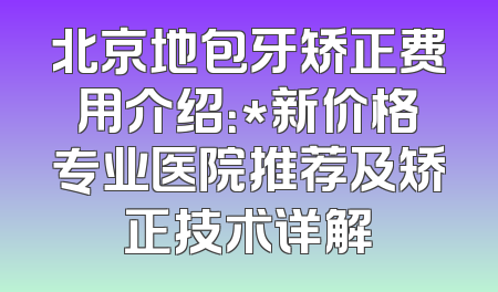 北京地包牙矫正费用介绍：*新价格专业医院推荐及矫正技术详解