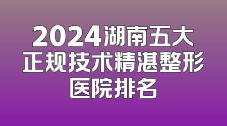 2024湖南五大正规技术精湛整形医院排名