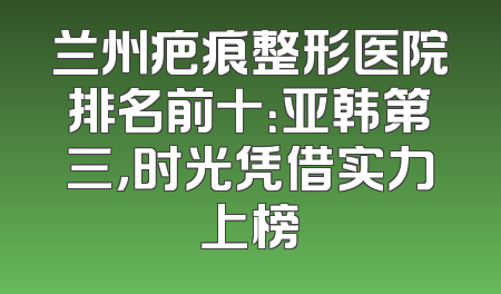 兰州疤痕整形医院排名前十：亚韩第三，时光凭借实力上榜
