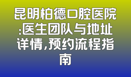 昆明柏德口腔医院：医生团队与地址详情，预约流程指南