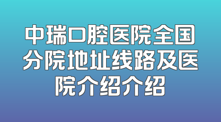 中瑞口腔医院全国分院地址线路及医院介绍介绍