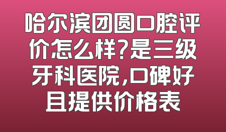 哈尔滨团圆口腔评价怎么样？是三级牙科医院，口碑好且提供价格表