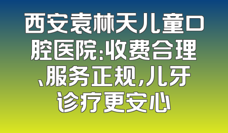 西安袁林天儿童口腔医院：收费合理、服务正规，儿牙诊疗更安心
