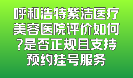 呼和浩特紫洁医疗美容医院评价如何？是否正规且支持预约挂号服务