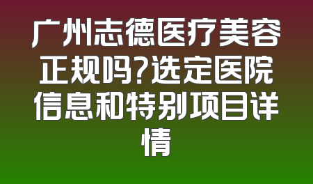 广州志德医疗美容正规吗？选定医院信息和特别项目详情
