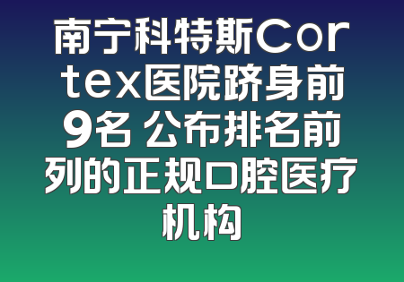 南宁科特斯Cortex医院跻身前9名 公布排名前列的正规口腔医疗机构