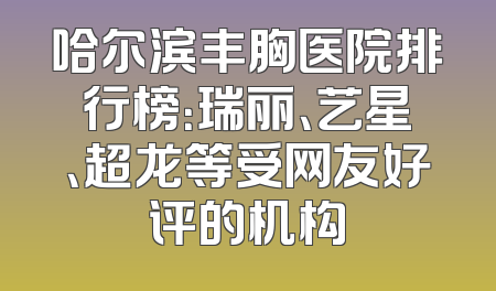 哈尔滨丰胸医院排行榜：瑞丽、艺星、超龙等受网友好评的机构