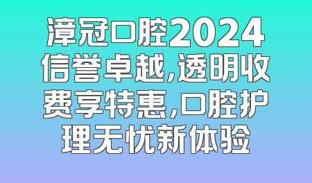 漳冠口腔2024信誉卓越，透明收费享特惠，口腔护理无忧新体验