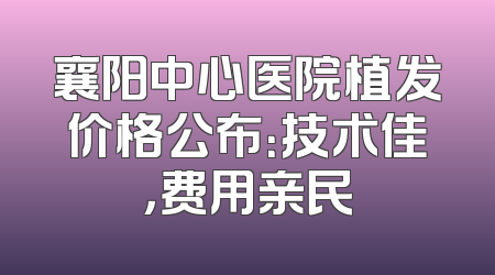 襄阳中心医院植发价格公布：技术佳，费用亲民