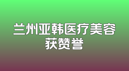 兰州亚韩医疗美容获赞誉