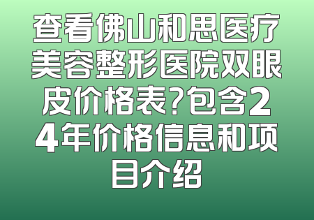 查看佛山和思医疗美容整形医院双眼皮价格表？包含24年价格信息和项目介绍