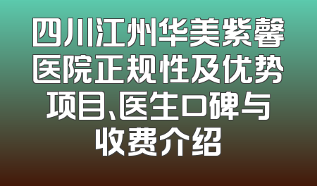 四川江州华美紫馨医院正规性及优势项目、医生口碑与收费介绍