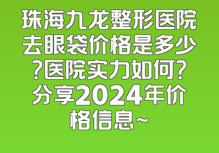 珠海九龙整形医院去眼袋价格是多少？医院实力如何？分享2024年价格信息~