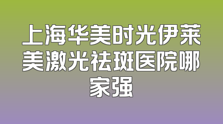 上海华美时光伊莱美激光祛斑医院哪家强