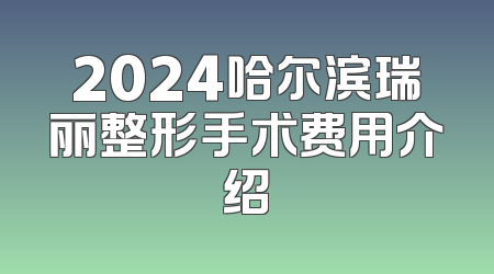 2024哈尔滨瑞丽整形手术费用介绍