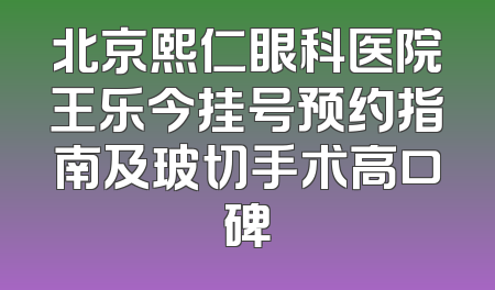 北京熙仁眼科医院王乐今挂号预约指南及玻切手术高口碑