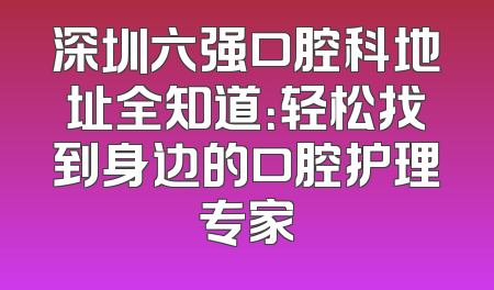 深圳六强口腔科地址全知道：轻松找到身边的口腔护理专家