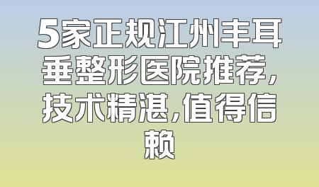 5家正规江州丰耳垂整形医院推荐，技术精湛，值得信赖