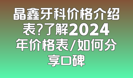 晶鑫牙科价格介绍表？了解2024年价格表/如何分享口碑
