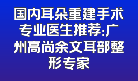 国内耳朵重建手术专业医生推荐：广州高尚余文耳部整形专家