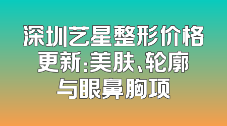 深圳艺星整形价格更新：美肤、轮廓与眼鼻胸项
